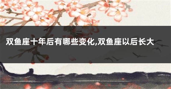 双鱼座十年后有哪些变化,双鱼座以后长大