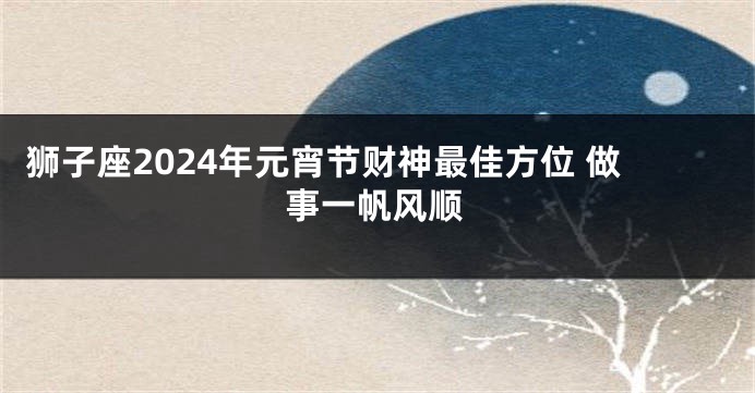 狮子座2024年元宵节财神最佳方位 做事一帆风顺