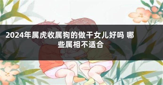2024年属虎收属狗的做干女儿好吗 哪些属相不适合