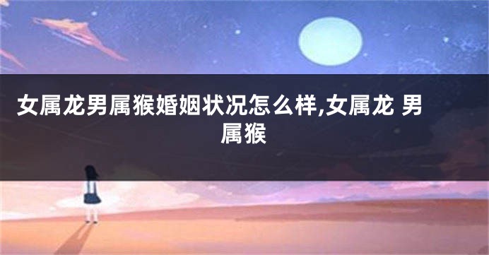 女属龙男属猴婚姻状况怎么样,女属龙 男属猴