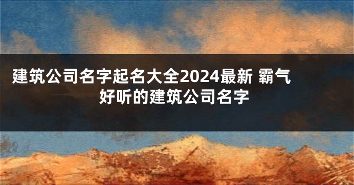 建筑公司名字起名大全2024最新 霸气好听的建筑公司名字