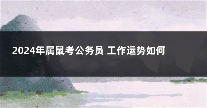 2024年属鼠考公务员 工作运势如何