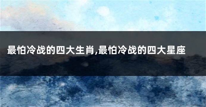 最怕冷战的四大生肖,最怕冷战的四大星座