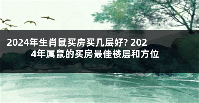 2024年生肖鼠买房买几层好? 2024年属鼠的买房最佳楼层和方位