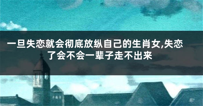 一旦失恋就会彻底放纵自己的生肖女,失恋了会不会一辈子走不出来