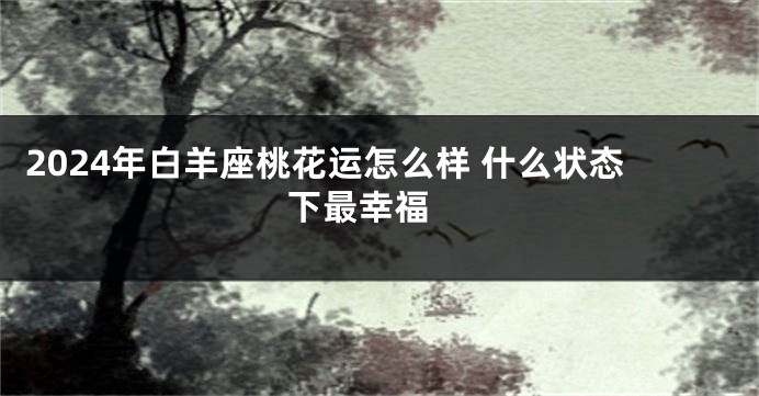 2024年白羊座桃花运怎么样 什么状态下最幸福 
