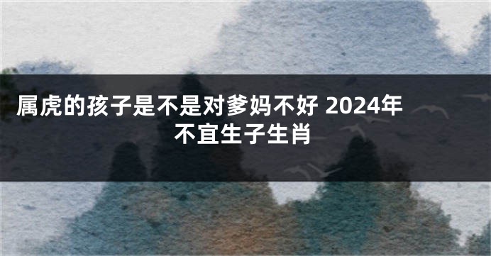 属虎的孩子是不是对爹妈不好 2024年不宜生子生肖