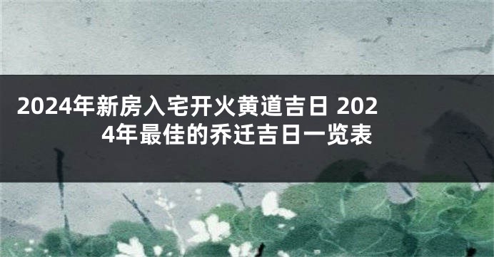 2024年新房入宅开火黄道吉日 2024年最佳的乔迁吉日一览表