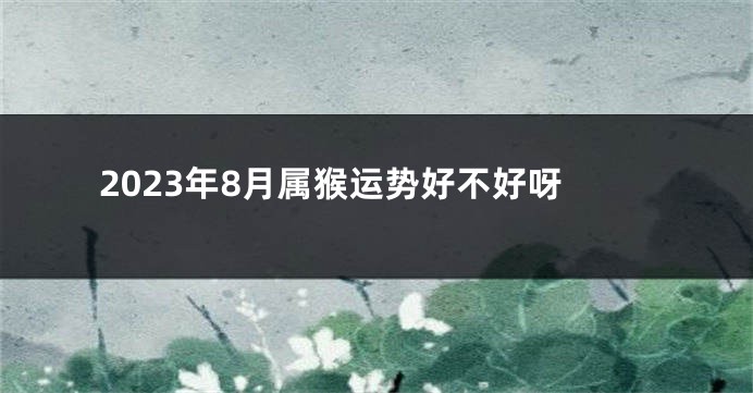 2023年8月属猴运势好不好呀