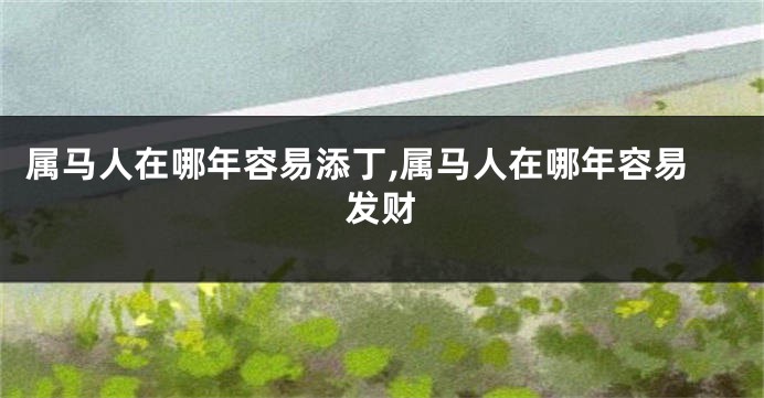 属马人在哪年容易添丁,属马人在哪年容易发财