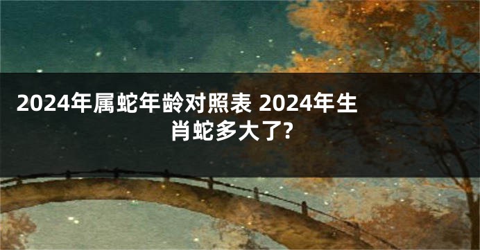 2024年属蛇年龄对照表 2024年生肖蛇多大了?
