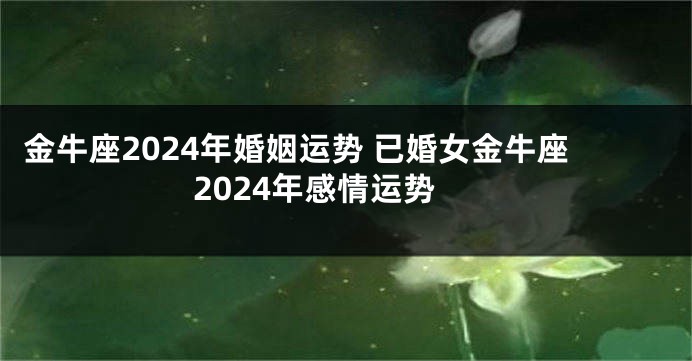 金牛座2024年婚姻运势 已婚女金牛座2024年感情运势