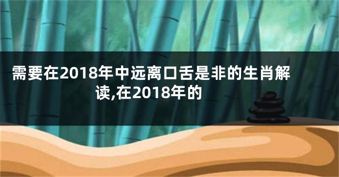 需要在2018年中远离口舌是非的生肖解读,在2018年的
