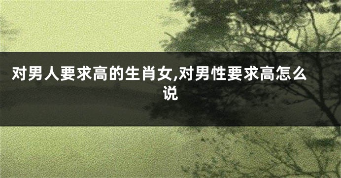 对男人要求高的生肖女,对男性要求高怎么说
