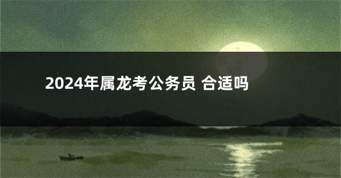 2024年属龙考公务员 合适吗