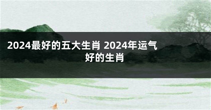 2024最好的五大生肖 2024年运气好的生肖