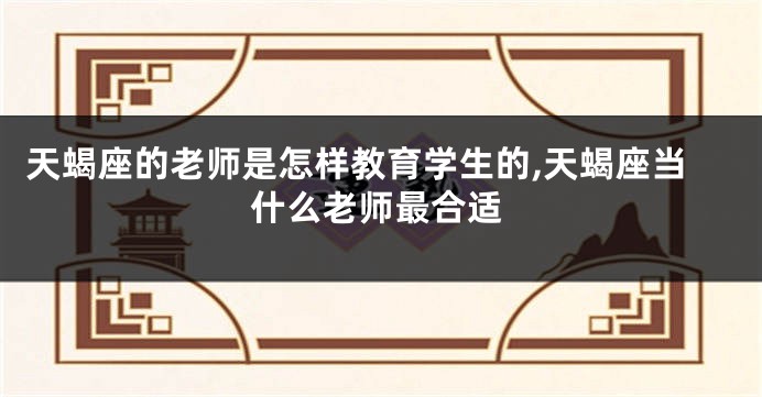 天蝎座的老师是怎样教育学生的,天蝎座当什么老师最合适