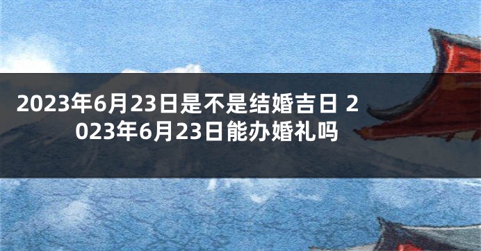 2023年6月23日是不是结婚吉日 2023年6月23日能办婚礼吗
