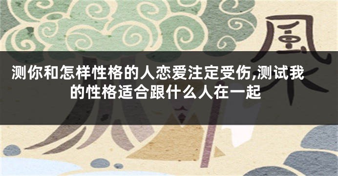 测你和怎样性格的人恋爱注定受伤,测试我的性格适合跟什么人在一起