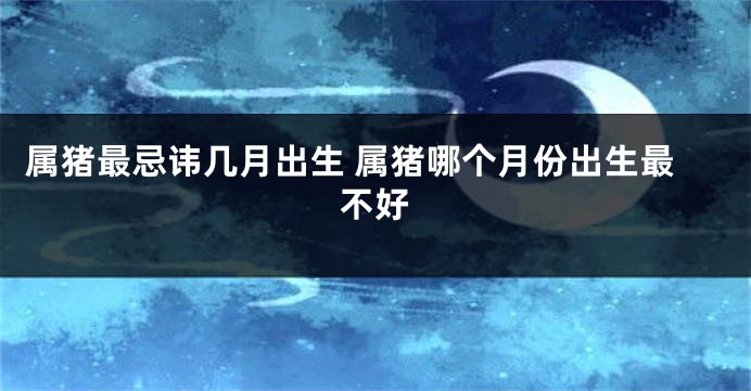 属猪最忌讳几月出生 属猪哪个月份出生最不好