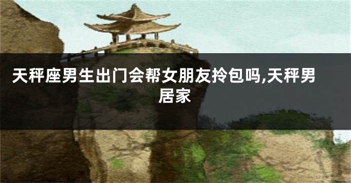 天秤座男生出门会帮女朋友拎包吗,天秤男居家