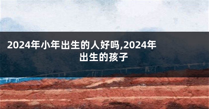 2024年小年出生的人好吗,2024年出生的孩子