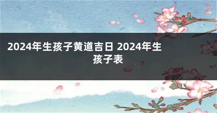2024年生孩子黄道吉日 2024年生孩子表