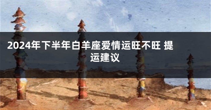 2024年下半年白羊座爱情运旺不旺 提运建议
