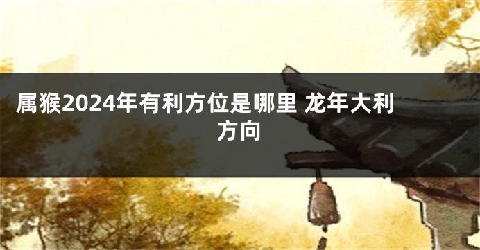 属猴2024年有利方位是哪里 龙年大利方向