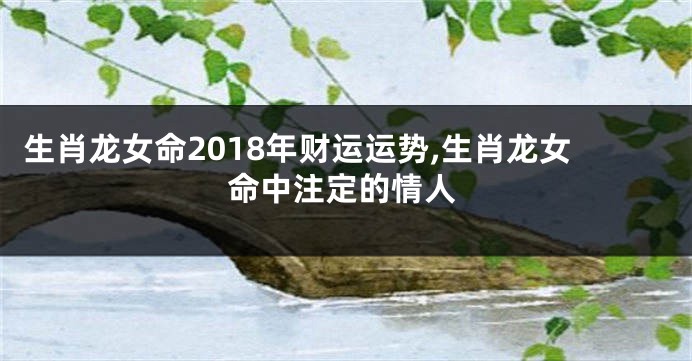 生肖龙女命2018年财运运势,生肖龙女命中注定的情人