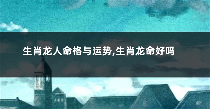 生肖龙人命格与运势,生肖龙命好吗