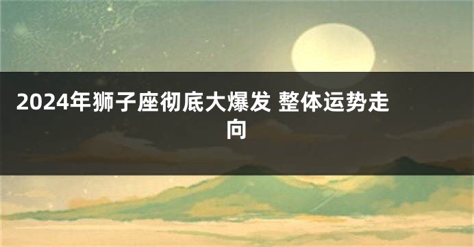 2024年狮子座彻底大爆发 整体运势走向