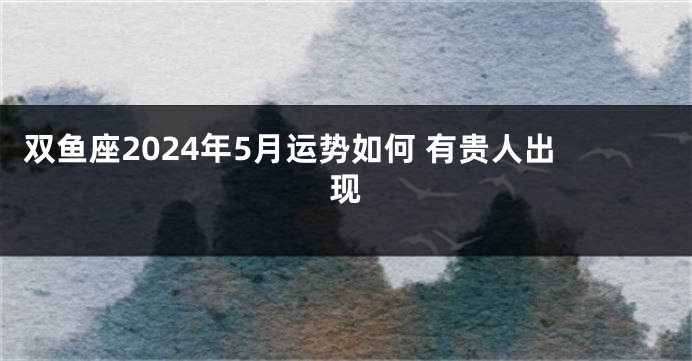 双鱼座2024年5月运势如何 有贵人出现