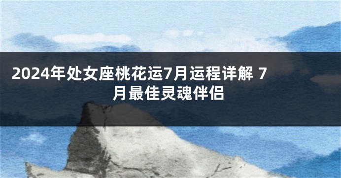 2024年处女座桃花运7月运程详解 7月最佳灵魂伴侣