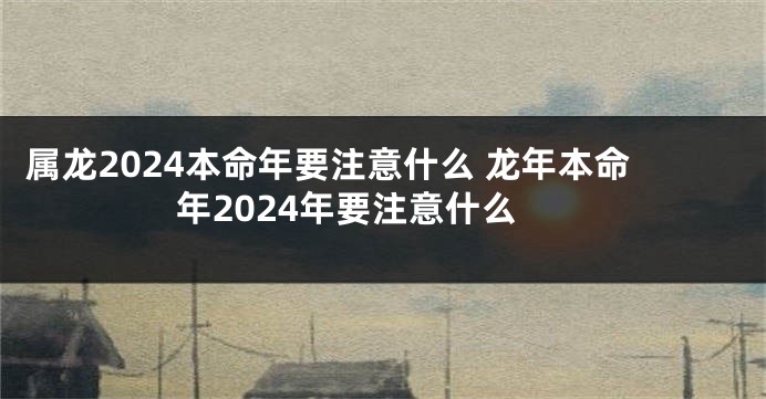 属龙2024本命年要注意什么 龙年本命年2024年要注意什么