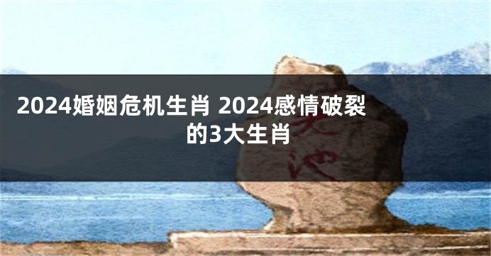2024婚姻危机生肖 2024感情破裂的3大生肖