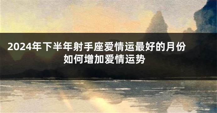 2024年下半年射手座爱情运最好的月份 如何增加爱情运势