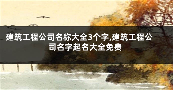 建筑工程公司名称大全3个字,建筑工程公司名字起名大全免费
