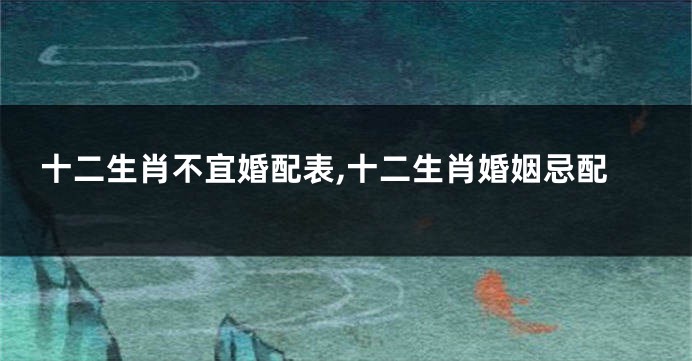 十二生肖不宜婚配表,十二生肖婚姻忌配