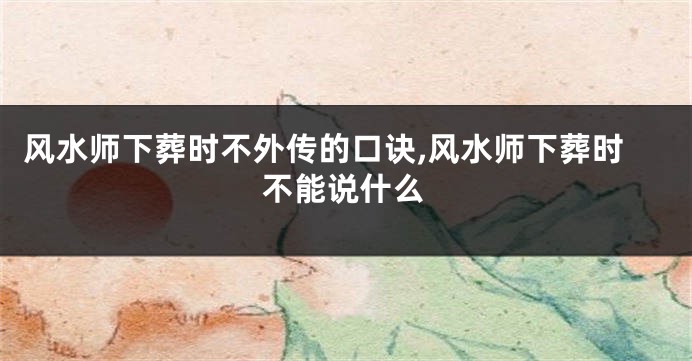 风水师下葬时不外传的口诀,风水师下葬时不能说什么
