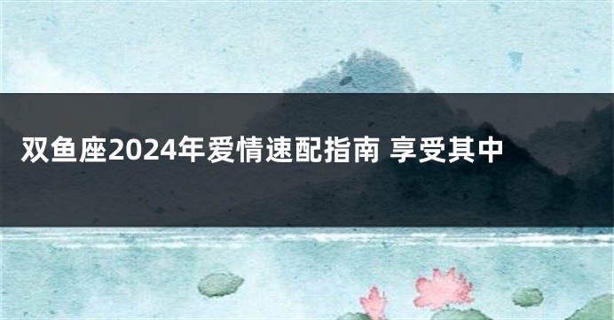 双鱼座2024年爱情速配指南 享受其中