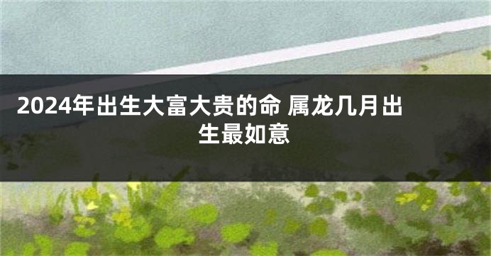 2024年出生大富大贵的命 属龙几月出生最如意