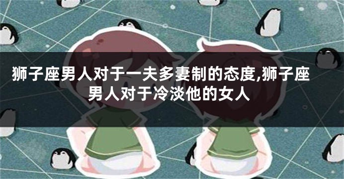 狮子座男人对于一夫多妻制的态度,狮子座男人对于冷淡他的女人
