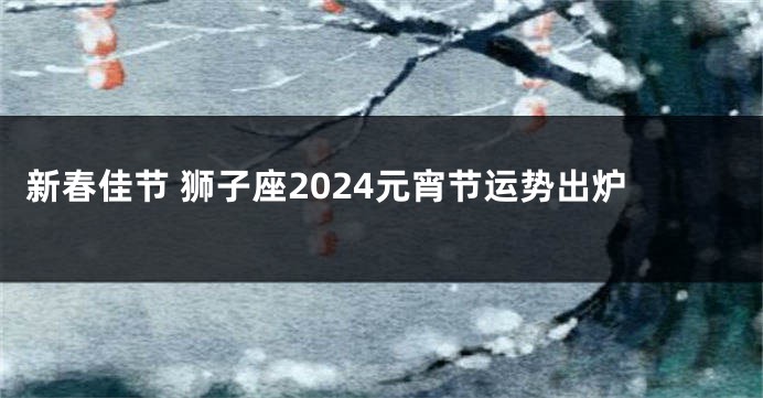 新春佳节 狮子座2024元宵节运势出炉