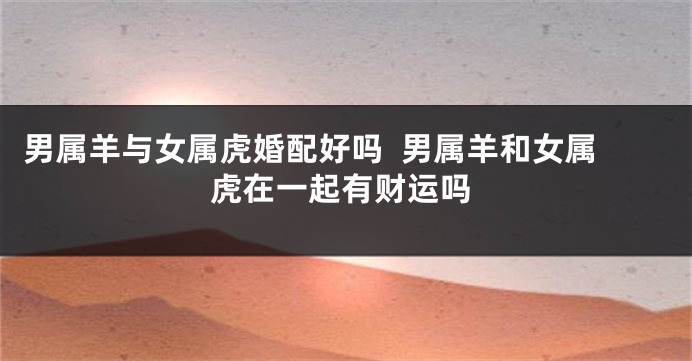 男属羊与女属虎婚配好吗  男属羊和女属虎在一起有财运吗