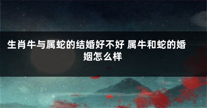 生肖牛与属蛇的结婚好不好 属牛和蛇的婚姻怎么样