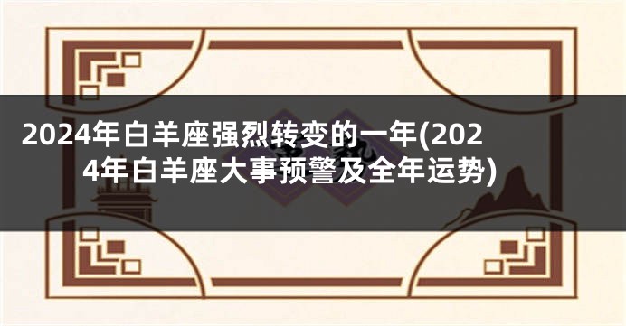 2024年白羊座强烈转变的一年(2024年白羊座大事预警及全年运势)