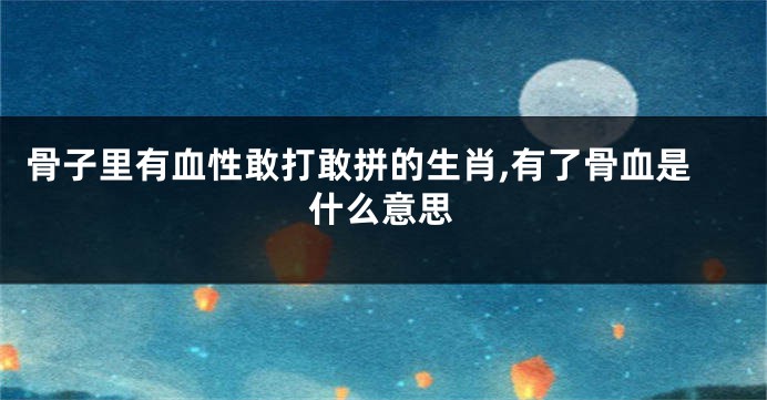 骨子里有血性敢打敢拼的生肖,有了骨血是什么意思