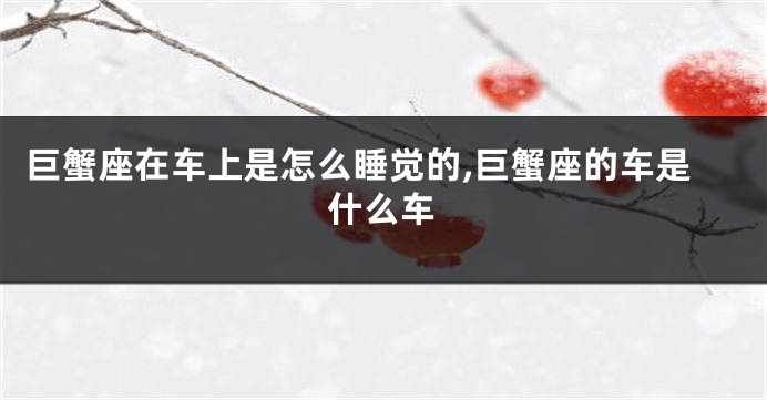 巨蟹座在车上是怎么睡觉的,巨蟹座的车是什么车