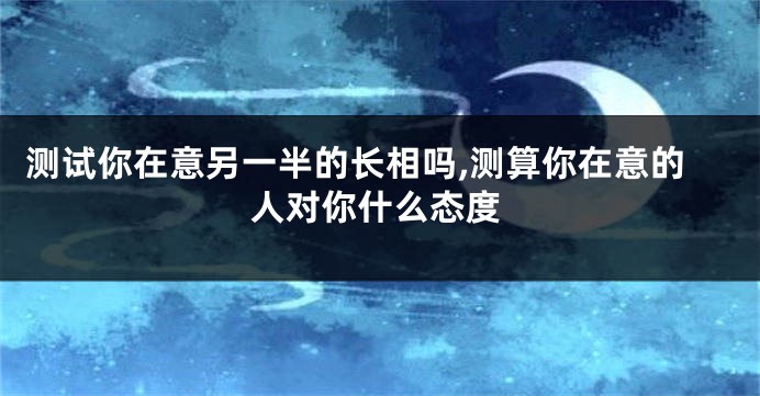 测试你在意另一半的长相吗,测算你在意的人对你什么态度
